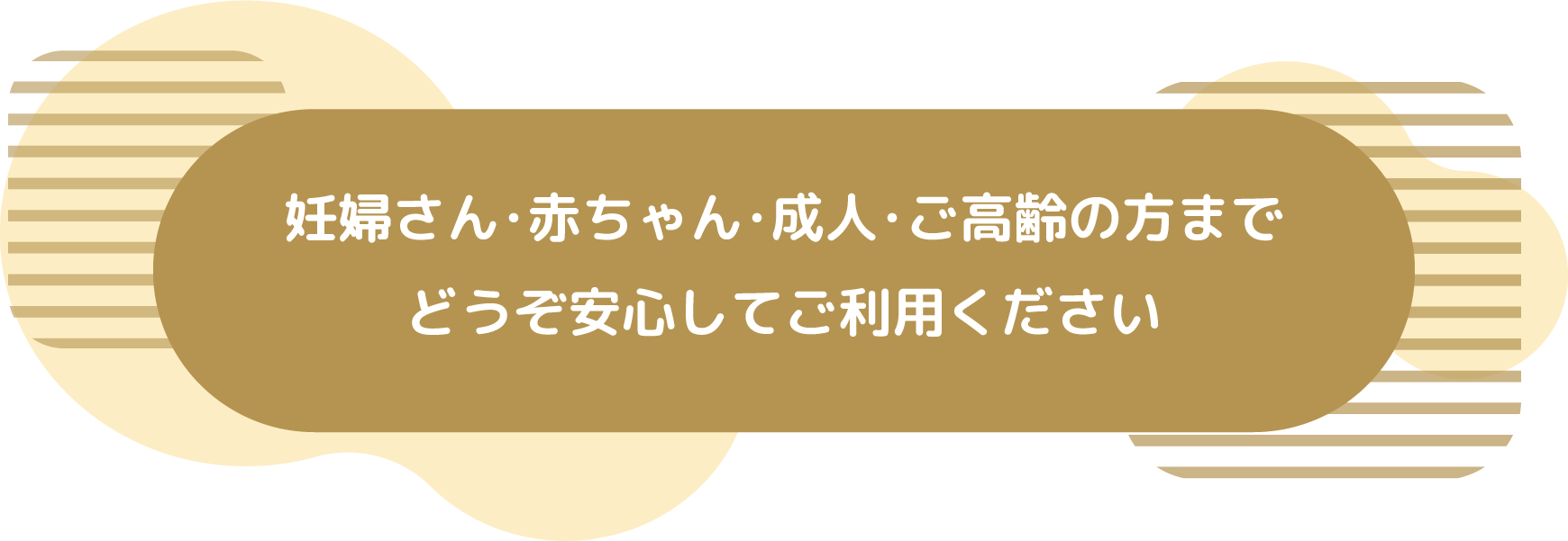 妊婦さん･赤ちゃん･成人･ご高齢の方までどうぞ安心してご利用ください