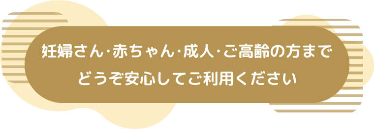 妊婦さん･赤ちゃん･成人･ご高齢の方までどうぞ安心してご利用ください